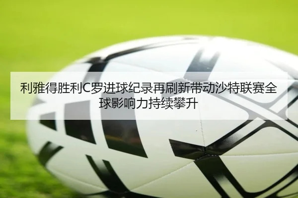 利雅得胜利C罗进球纪录再刷新带动沙特联赛全球影响力持续攀升