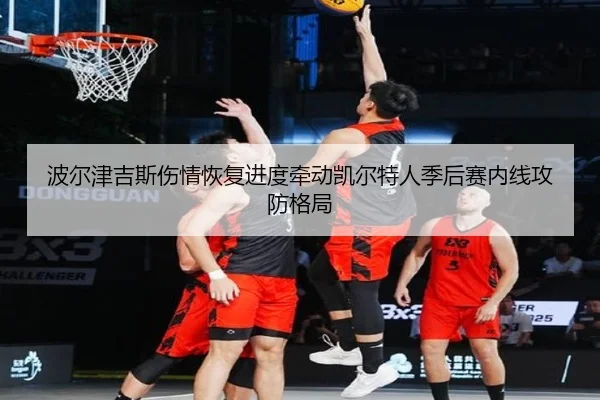 波尔津吉斯伤情恢复进度牵动凯尔特人季后赛内线攻防格局