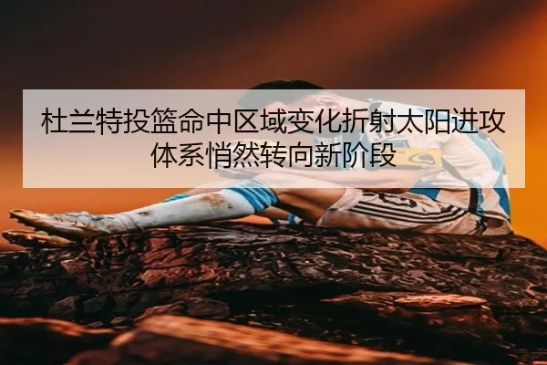 杜兰特投篮命中区域变化折射太阳进攻体系悄然转向新阶段（kaiyun）